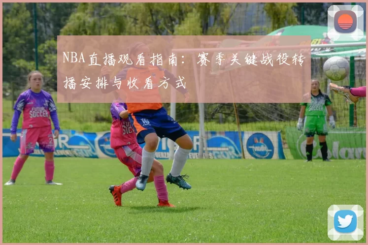 NBA直播观看指南：赛季关键战役转播安排与收看方式