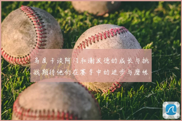 乌度卡谈阿门和谢泼德的成长与挑战期待他们在赛季中的进步与磨练