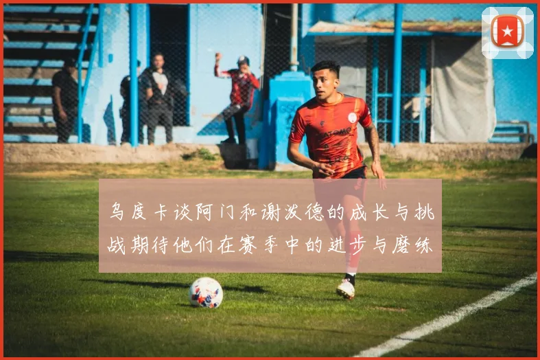 乌度卡谈阿门和谢泼德的成长与挑战期待他们在赛季中的进步与磨练
