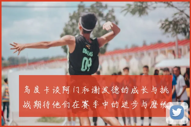乌度卡谈阿门和谢泼德的成长与挑战期待他们在赛季中的进步与磨练