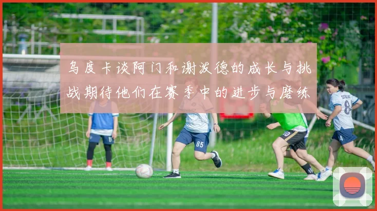 乌度卡谈阿门和谢泼德的成长与挑战期待他们在赛季中的进步与磨练