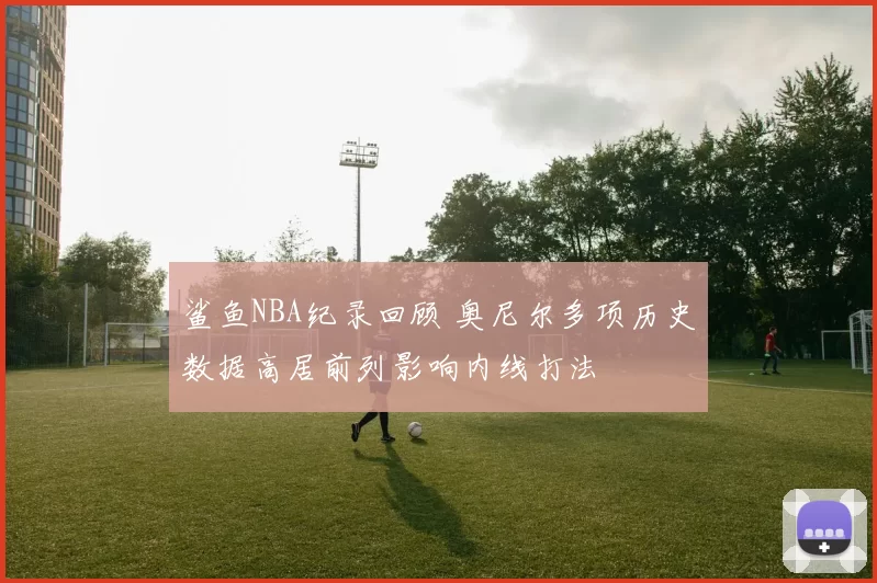鲨鱼NBA纪录回顾 奥尼尔多项历史数据高居前列影响内线打法