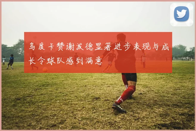 乌度卡赞谢泼德显著进步表现与成长令球队感到满意