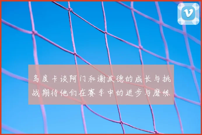 乌度卡谈阿门和谢泼德的成长与挑战期待他们在赛季中的进步与磨练