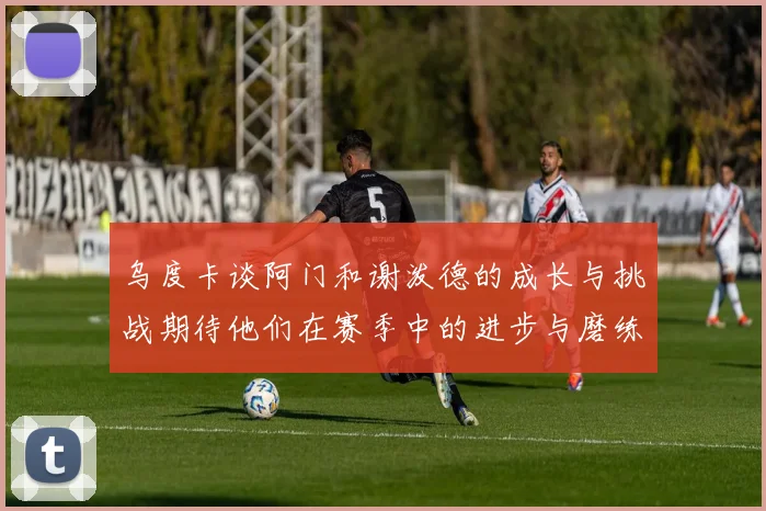 乌度卡谈阿门和谢泼德的成长与挑战期待他们在赛季中的进步与磨练