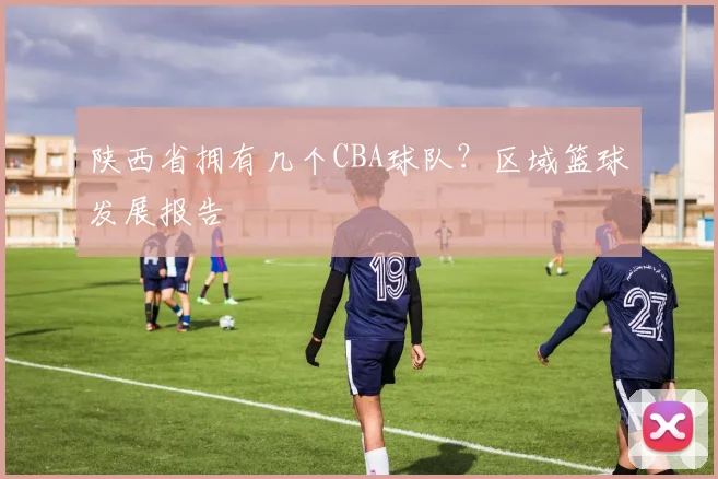 陕西省拥有几个CBA球队？区域篮球发展报告