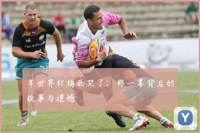 年世界杯梅西哭了：那一幕背后的故事与遗憾