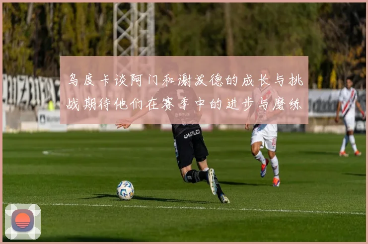 乌度卡谈阿门和谢泼德的成长与挑战期待他们在赛季中的进步与磨练