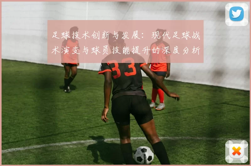 足球技术创新与发展：现代足球战术演变与球员技能提升的深度分析