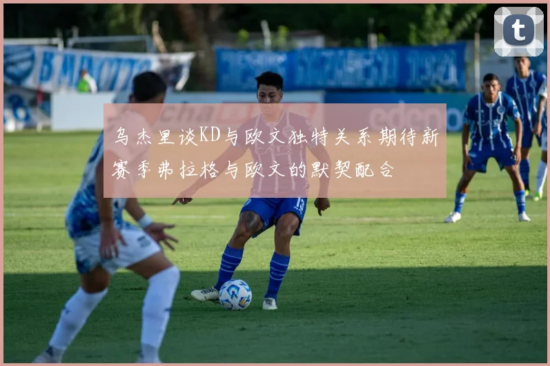 乌杰里谈KD与欧文独特关系期待新赛季弗拉格与欧文的默契配合