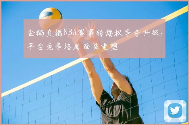 企鹅直播NBA赛事转播权争夺升级，平台竞争格局面临重塑
