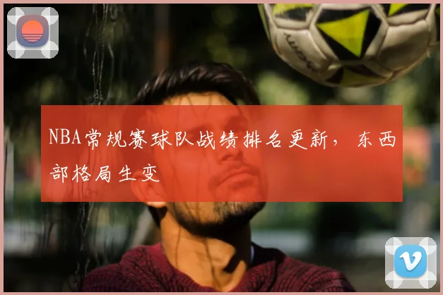 NBA常规赛球队战绩排名更新,东西部格局生变