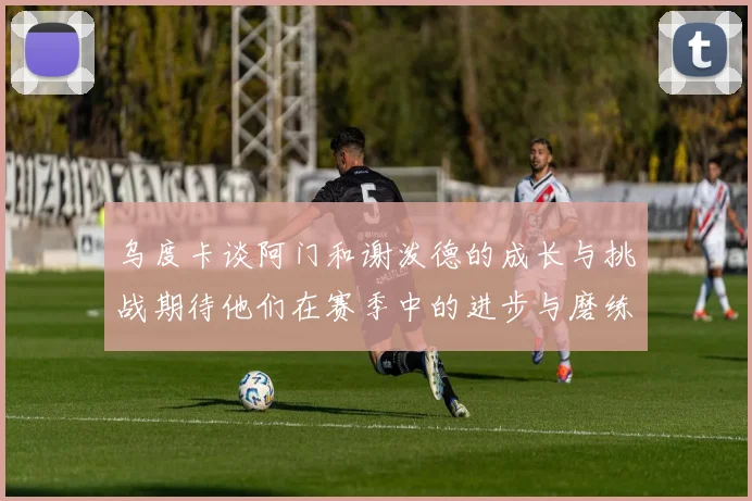 乌度卡谈阿门和谢泼德的成长与挑战期待他们在赛季中的进步与磨练