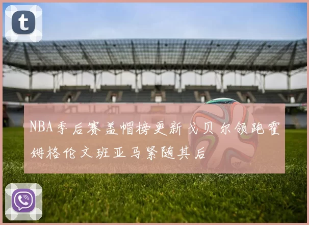 NBA季后赛盖帽榜更新戈贝尔领跑霍姆格伦文班亚马紧随其后