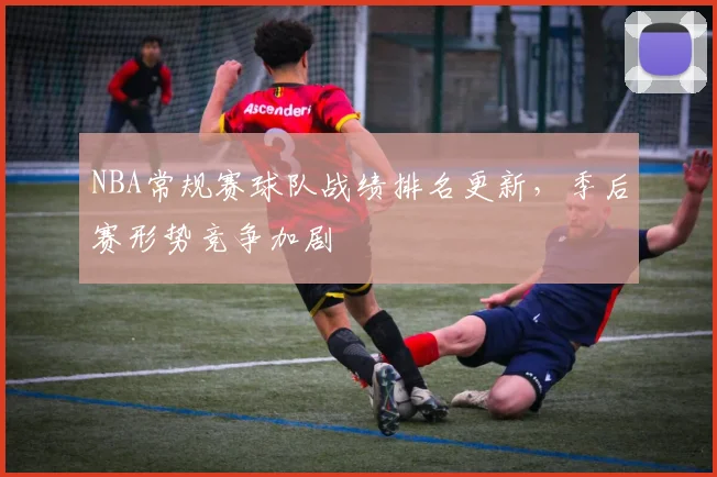 NBA常规赛球队战绩排名更新，季后赛形势竞争加剧