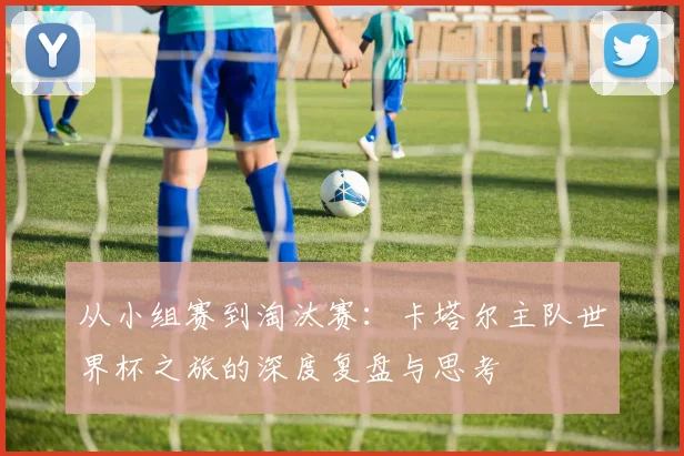 从小组赛到淘汰赛：卡塔尔主队世界杯之旅的深度复盘与思考