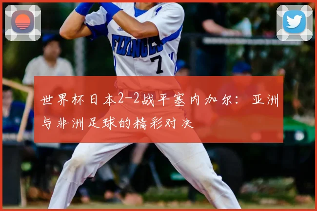 世界杯日本2-2战平塞内加尔：亚洲与非洲足球的精彩对决