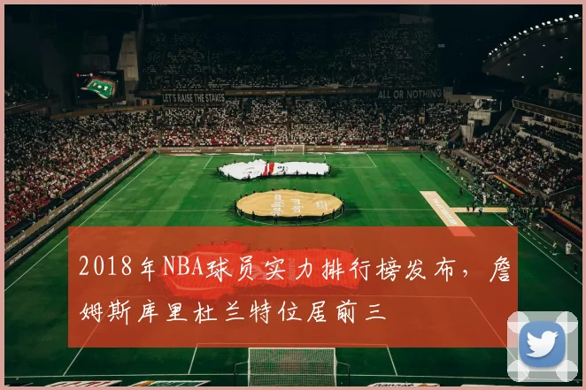 2018年NBA球员实力排行榜发布,詹姆斯库里杜兰特位居前三