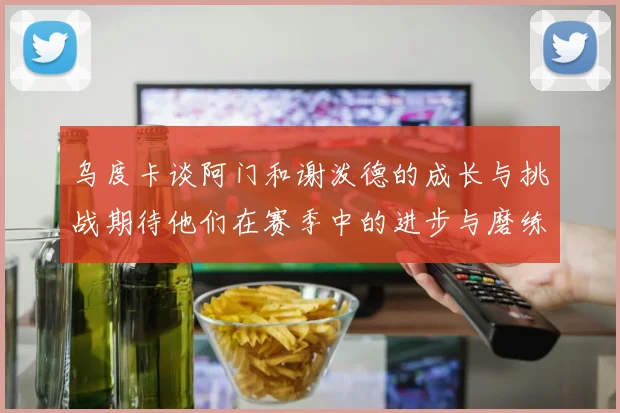 乌度卡谈阿门和谢泼德的成长与挑战期待他们在赛季中的进步与磨练